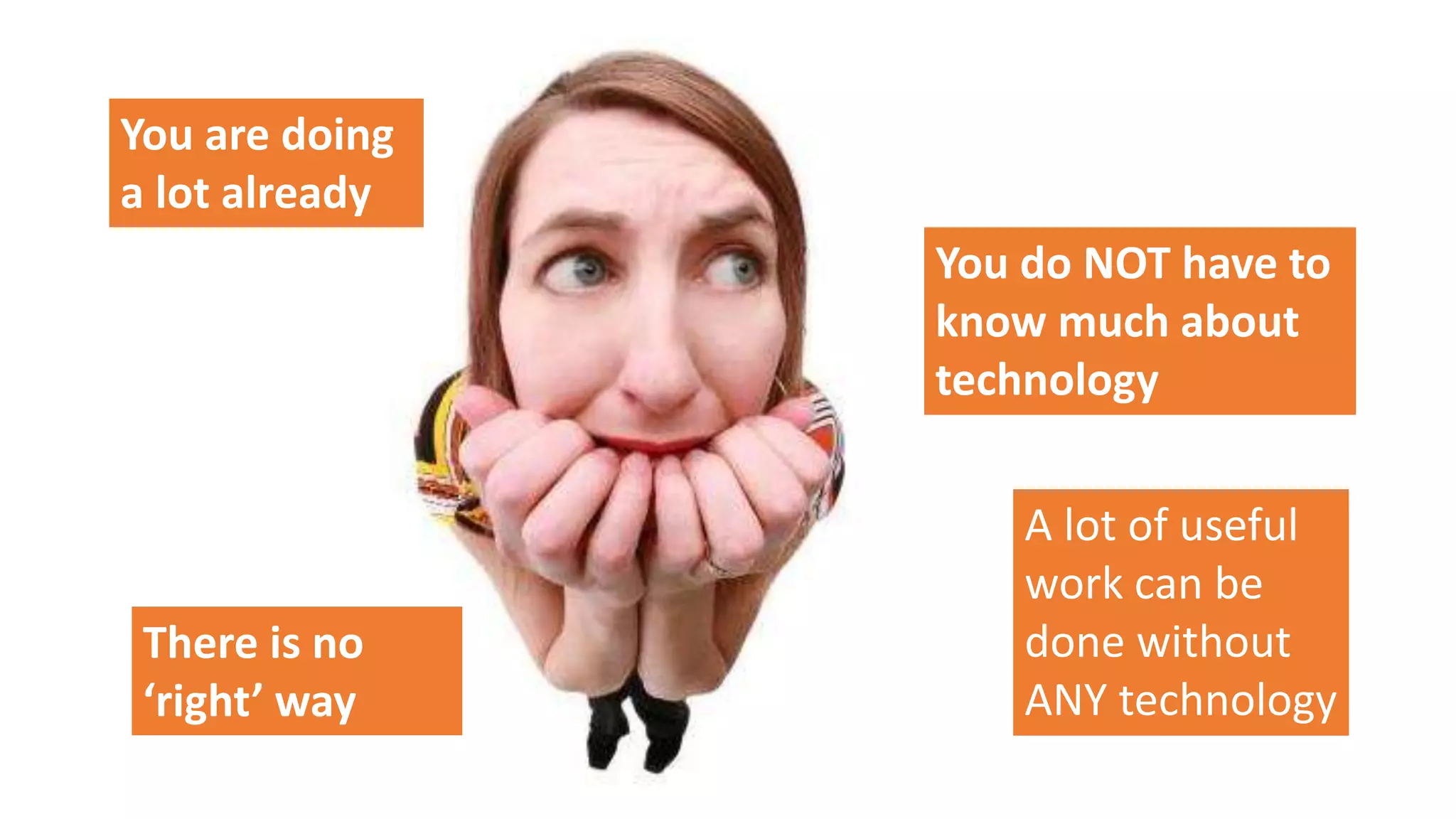 You are doing
a lot already
You do NOT have to
know much about
technology
A lot of useful
work can be
done without
ANY technology
There is no
‘right’ way