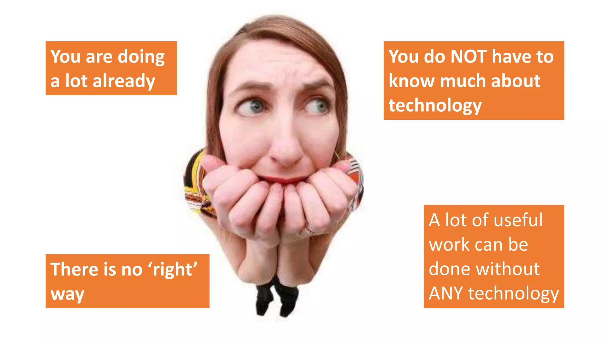 You are doing
a lot already
You do NOT have to
know much about
technology
A lot of useful
work can be
done without
ANY technology
There is no ‘right’
way
