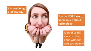 You are doing
a lot already
You do NOT have to
know much about
technology
A lot of useful
work can be
done without
ANY technology
 