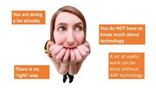 You are doing
a lot already
You do NOT have to
know much about
technology
A lot of useful
work can be
done without
ANY technology
There is no
‘right’ way
 