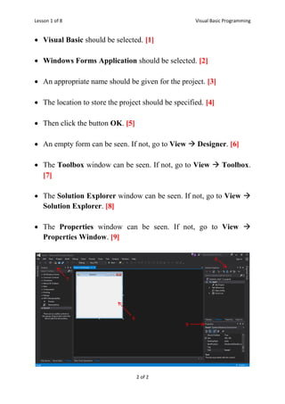 Lesson 1 of 8 Visual Basic Programming
2 of 2
 Visual Basic should be selected. [1]
 Windows Forms Application should be selected. [2]
 An appropriate name should be given for the project. [3]
 The location to store the project should be specified. [4]
 Then click the button OK. [5]
 An empty form can be seen. If not, go to View  Designer. [6]
 The Toolbox window can be seen. If not, go to View  Toolbox.
[7]
 The Solution Explorer window can be seen. If not, go to View 
Solution Explorer. [8]
 The Properties window can be seen. If not, go to View 
Properties Window. [9]
6
7
8
9
 