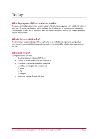 Today
What is purpose of the orientation session
The purpose of today’s orientation session is to provide a hands-on, guided entry into the creation of
a Second Life account and avatar, and to facilitate the development of environmental navigation
competency (i.e. learn not to bump into walls and fly into buildings – most of the time) in a relaxed,
friendly environment.


Who is the orientation for?
The orientation session is designed for people who have limited or no experience using virtual
environments but would like to explore the ways they can be used for collaboration, education or
just fun.


What will we do?
During the session you will:
     Create an account in Second Life (free)
     Choose an avatar and a name for your avatar
     Learn how to access and use your inventory
     Learn how to navigate the environment
        o Walk
        o Fly
        o Teleport
     Visit some popular Second Life sites




Second Life Orientation - Getting Started - V.2 – Debbie McCormick – June 2010                  Page 1
 