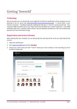 Getting ‘Inworld’
Technology
Not all computers can run Second Life so you might like to check the specifications of the computer you are
planning to use for access (see http://secondlife.com/corporate/sysreqs.php). A critical factor is your
internet connection – broadband (basically anything but dial-up) is a must for running Second Life. Your
computers RAM and video card are also major factors that will affect your ‘inworld’ experience – more RAM
and better video card = smoother actions and less ‘lag’ (see Obstacles and Barriers in the Intro to Second Life
document for more information on lag).


Registration and Avatar Selection
After checking that your computer can run Second Life the next step will be to set up a (free) Second Life
account.
1. Open your web browser
2. Go to www.secondlife.com and click ‘Join Now’
3. Choose your avatar name and ‘look’ **note** choose your name carefully, it’s the only thing you won’t
   be able to change later:




Second Life Orientation - Getting Started - V.2 – Debbie McCormick – June 2010                           Page 2
 