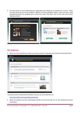 4. You will receive an email confirming your registration and asking you to activate your account. When
   you have done this you will be invited to “Become a Premium Member today”; unless you want a paid
   membership (which you probably don’t at this time) select ‘Not Now’; then on the next screen select
   ‘Welcome Island’:




The Software
5. When you have selected your Avatar you will be invited to ‘Download and install the Second Life client’.




If you don’t want to download the software now you can come back later to:
    http://secondlife.com/support/downloads.php
6. When the software has been downloaded clicking on the Second Life icon on your desktop will launch
   the browser.

Second Life Orientation - Getting Started - V.2 – Debbie McCormick – June 2010                         Page 3
 