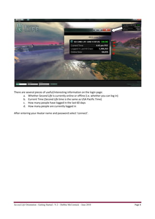 a
                                                                                      b
                                                                                      c
                                                                                      d




There are several pieces of useful/interesting information on the login page:
        a. Whether Second Life is currently online or offline (i.e. whether you can log in)
        b. Current Time (Second Life time is the same as USA Pacific Time)
        c. How many people have logged in the last 60 days
        d. How many people are currently logged in

After entering your Avatar name and password select ‘connect’.




Second Life Orientation - Getting Started - V.2 – Debbie McCormick – June 2010                Page 4
 