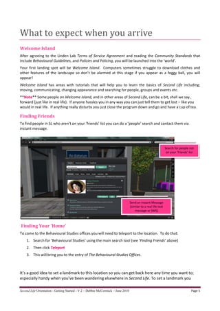 What to expect when you arrive
Welcome Island
After agreeing to the Linden Lab Terms of Service Agreement and reading the Community Standards that
include Behavioural Guidelines, and Policies and Policing, you will be launched into the ‘world’.
Your first landing spot will be Welcome Island. Computers sometimes struggle to download clothes and
other features of the landscape so don’t be alarmed at this stage if you appear as a foggy ball, you will
appear!
Welcome Island has areas with tutorials that will help you to learn the basics of Second Life including;
moving, communicating, changing appearance and searching for people, groups and events etc.
**Note** Some people on Welcome Island, and in other areas of Second Life, can be a bit, shall we say,
forward (just like in real life). If anyone hassles you in any way you can just tell them to get lost – like you
would in real life. If anything really disturbs you just close the program down and go and have a cup of tea.

Finding Friends
To find people in SL who aren’t on your ‘friends’ list you can do a ‘people’ search and contact them via
instant message.



                                                                                                                Search for people not
                                                                                                                 on your ‘friends’ list




                                                                                 Send an Instant Message
                                                                                 (similar to a real life text
                                                                                     message or SMS)



Finding Your ‘Home’
To come to the Behavioural Studies offices you will need to teleport to the location. To do that:
    1. Search for ‘Behavioural Studies’ using the main search tool (see ‘Finding Friends’ above)
    2. Then click Teleport
    3. This will bring you to the entry of The Behavioural Studies Offices.



It’s a good idea to set a landmark to this location so you can get back here any time you want to;
especially handy when you’ve been wandering elsewhere in Second Life. To set a landmark you

Second Life Orientation - Getting Started - V.2 – Debbie McCormick – June 2010                                                      Page 5
 