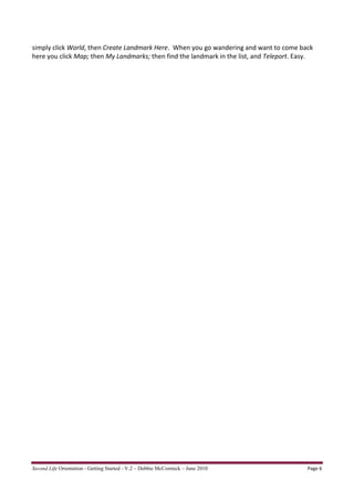 simply click World, then Create Landmark Here. When you go wandering and want to come back
here you click Map; then My Landmarks; then find the landmark in the list, and Teleport. Easy.




Second Life Orientation - Getting Started - V.2 – Debbie McCormick – June 2010              Page 6
 