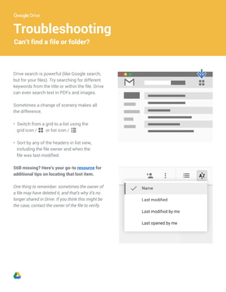 Troubleshooting
Can’t find a file or folder?
Drive search is powerful (like Google search,
but for your files). Try searching for different
keywords from the title or within the file. Drive
can even search text in PDFs and images.
Sometimes a change of scenery makes all
the difference.
• Switch from a grid to a list using the
grid icon / or list icon /
• Sort by any of the headers in list view,
including the file owner and when the
file was last modified.
Still missing? Here’s your go-to resource for
additional tips on locating that lost item.
One thing to remember: sometimes the owner of
a file may have deleted it, and that’s why it’s no
longer shared in Drive. If you think this might be
the case, contact the owner of the file to verify.
 