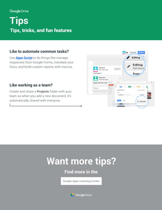 Tips
Like to automate common tasks?
Use Apps Script to do things like manage
responses from Google Forms, translate your
Docs, and build custom reports with macros.
Like working as a team?
Create and share a Projects folder with your
team so when you add a new document, it’s
automatically shared with everyone.
John Doe
Peter Ann
Tips, tricks, and fun features
Want more tips?
Find more in the
 