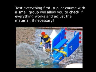 Test everything first! A pilot course with
a small group will allow you to check if
everything works and adjust the
material, if necessary!
 