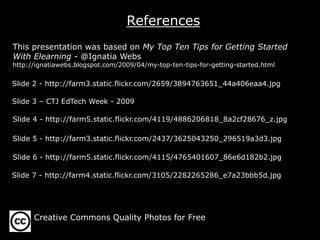 References
This presentation was based on My Top Ten Tips for Getting Started
With Elearning - @Ignatia Webs
http://ignatiawebs.blogspot.com/2009/04/my-top-ten-tips-for-getting-started.html
Slide 2 - http://farm3.static.flickr.com/2659/3894763651_44a406eaa4.jpg
Slide 3 – CTJ EdTech Week - 2009
Slide 4 - http://farm5.static.flickr.com/4119/4886206818_8a2cf28676_z.jpg
Slide 5 - http://farm3.static.flickr.com/2437/3625043250_296519a3d3.jpg
Slide 6 - http://farm5.static.flickr.com/4115/4765401607_86e6d182b2.jpg
Slide 7 - http://farm4.static.flickr.com/3105/2282265286_e7a23bbb5d.jpg
Creative Commons Quality Photos for Free
 