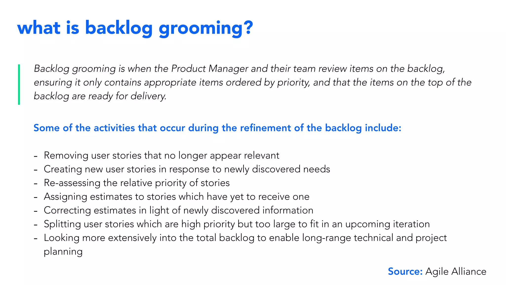 what is backlog grooming?
Backlog grooming is when the Product Manager and their team review items on the backlog,
ensuring it only contains appropriate items ordered by priority, and that the items on the top of the
backlog are ready for delivery.
Some of the activities that occur during the reﬁnement of the backlog include:
- Removing user stories that no longer appear relevant
- Creating new user stories in response to newly discovered needs
- Re-assessing the relative priority of stories
- Assigning estimates to stories which have yet to receive one
- Correcting estimates in light of newly discovered information
- Splitting user stories which are high priority but too large to fit in an upcoming iteration
- Looking more extensively into the total backlog to enable long-range technical and project
planning
Source: Agile Alliance
 