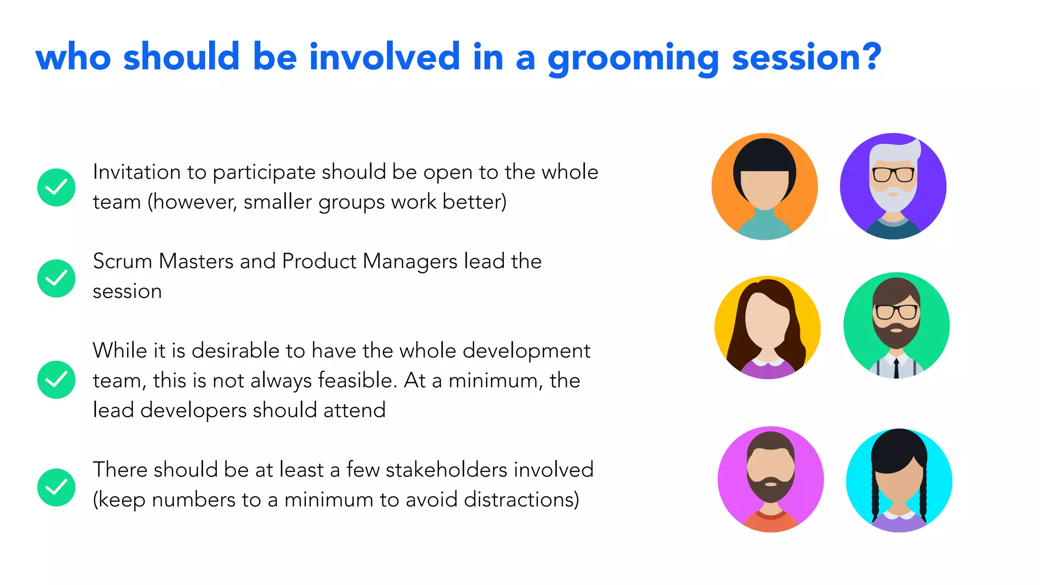 who should be involved in a grooming session?
Invitation to participate should be open to the whole
team (however, smaller groups work better)
Scrum Masters and Product Managers lead the
session
While it is desirable to have the whole development
team, this is not always feasible. At a minimum, the
lead developers should attend
There should be at least a few stakeholders involved
(keep numbers to a minimum to avoid distractions)
 