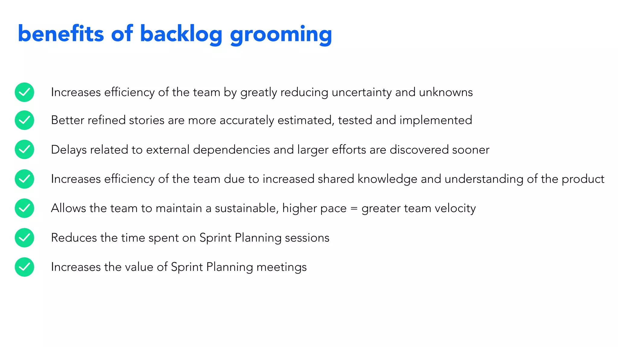beneﬁts of backlog grooming
Increases efficiency of the team by greatly reducing uncertainty and unknowns
Better refined stories are more accurately estimated, tested and implemented
Delays related to external dependencies and larger efforts are discovered sooner
Increases efficiency of the team due to increased shared knowledge and understanding of the product
Allows the team to maintain a sustainable, higher pace = greater team velocity
Reduces the time spent on Sprint Planning sessions
Increases the value of Sprint Planning meetings
 