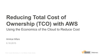 © 2015, Amazon Web Services, Inc. or its Affiliates. All rights reserved.
Amilcar Alfaro
6.18.2015
Reducing Total Cost of
Ownership (TCO) with AWS
Using the Economics of the Cloud to Reduce Cost
 