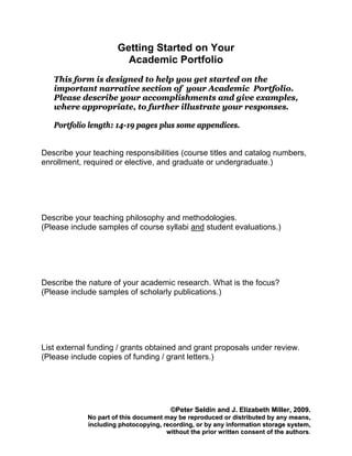 Getting Started on Your
                        Academic Portfolio
   This form is designed to help you get started on the
   important narrative section of your Academic Portfolio.
   Please describe your accomplishments and give examples,
   where appropriate, to further illustrate your responses.

   Portfolio length: 14-19 pages plus some appendices.


Describe your teaching responsibilities (course titles and catalog numbers,
enrollment, required or elective, and graduate or undergraduate.)




Describe your teaching philosophy and methodologies.
(Please include samples of course syllabi and student evaluations.)




Describe the nature of your academic research. What is the focus?
(Please include samples of scholarly publications.)




List external funding / grants obtained and grant proposals under review.
(Please include copies of funding / grant letters.)




                                        ©Peter Seldin and J. Elizabeth Miller, 2009.
             No part of this document may be reproduced or distributed by any means,
             including photocopying, recording, or by any information storage system,
                                      without the prior written consent of the authors.
 
