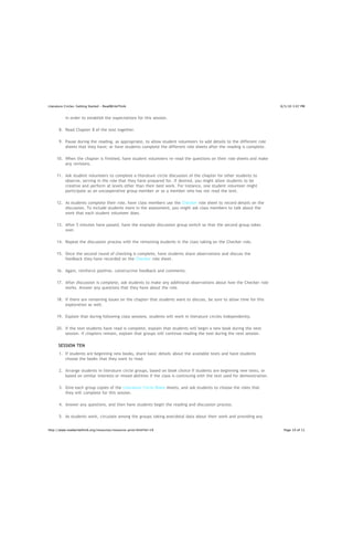 Literature Circles: Getting Started - ReadWriteThink                                                                       8/5/10 3:07 PM


           in order to establish the expectations for this session.

       8. Read Chapter 8 of the text together.

       9. Pause during the reading, as appropriate, to allow student volunteers to add details to the different role
          sheets that they have; or have students complete the different role sheets after the reading is complete.

     10. When the chapter is finished, have student volunteers re-read the questions on their role sheets and make
         any revisions.

     11. Ask student volunteers to complete a literature circle discussion of the chapter for other students to
         observe, serving in the role that they have prepared for. If desired, you might allow students to be
         creative and perform at levels other than their best work. For instance, one student volunteer might
         participate as an uncooperative group member or as a member who has not read the text.

     12. As students complete their role, have class members use the Checker role sheet to record details on the
         discussion. To include students more in the assessment, you might ask class members to talk about the
         work that each student volunteer does.

     13. After 5 minutes have passed, have the example discussion group switch so that the second group takes
         over.

     14. Repeat the discussion process with the remaining students in the class taking on the Checker role.

     15. Once the second round of checking is complete, have students share observations and discuss the
         feedback they have recorded on the Checker role sheet.

     16. Again, reinforce positive, constructive feedback and comments.

     17. After discussion is complete, ask students to make any additional observations about how the Checker role
         works. Answer any questions that they have about the role.

     18. If there are remaining issues on the chapter that students want to discuss, be sure to allow time for this
         exploration as well.

     19. Explain that during following class sessions, students will work in literature circles independently.

     20. If the text students have read is complete, explain that students will begin a new book during the next
         session. If chapters remain, explain that groups will continue reading the text during the next session.

      SESSION TEN
       1. If students are beginning new books, share basic details about the available texts and have students
          choose the books that they want to read.

       2. Arrange students in literature circle groups, based on book choice if students are beginning new texts, or
          based on similar interests or mixed abilities if the class is continuing with the text used for demonstration.

       3. Give each group copies of the Literature Circle Roles sheets, and ask students to choose the roles that
          they will complete for this session.

       4. Answer any questions, and then have students begin the reading and discussion process.

       5. As students work, circulate among the groups taking anecdotal data about their work and providing any
          support or feedback on the Literature Circle Roles. Remember that this is a student-centered discussion
http://www.readwritethink.org/resources/resource-print.html?id=19                                                           Page 10 of 11
 