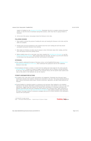 Literature Circles: Getting Started - ReadWriteThink                                                                   8/5/10 3:07 PM


           support or feedback on the Literature Circle Roles. Remember that this is a student-centered discussion
           process, so take the role of a facilitator during these sessions, rather than that of a group member or
           instructor.

       6. At the end of the session, have groups rotate the literature circle roles.

      FOLLOWING SESSIONS
       1. Have students continue the process of reading the texts and rotating the literature circle roles until the
          books are complete.

       2. Provide some structural scheduling so that students know how much reading and work they should
          accomplish during each literature circle meeting.

       3. When books are finished, set aside a day for groups to share information about their reading, and then
          form new groups around new reading choices.

       4. Before students move on to a new book, have them complete the Self-Reflection Worksheet or use the
          Online Self-Reflection Checklist. When students begin the next book, ask them to use this self-reflection
          to think about how they participate with their new literature circle groups.

      EXTENSIONS
         Once students understand the basics of literature circles, try the ReadWriteThink lesson Literature Circle
         Roles Reframed: Reading as a Film Crew, which substitutes film production roles for the traditional
         literature circle roles.

         Ask Vocabulary Enrichers to choose 2-3 words from the reading and create pages for the words using the
         Alphabet Organizer. Groups can compile all pages created using the tool to compose a focused dictionary
         for the text. The dictionary might be shelved in the classroom library with the specific book students have
         read, so that others in the classroom can use the resource.


      STUDENT ASSESSMENT/REFLECTIONS
         As students work, take notes on their participation and engagement. Remember that discussion topics
         should grow naturally from students’ interests and connections to the text. Their group meetings should be
         open, natural conversations about books. Personal connections, digressions, and open-ended questions are
         welcome.

         Provide feedback to individual students in conferences and interviews. Base feedback on the feedback
         indicated on the Checker Role Sheets completed during the literature circle sessions as well as on your own
         observations. Suggest ways that students can improve their participation in the groups, pointing to the
         different role sheets that they have completed and relying on your anecdotal notes. Make connections to
         the Self-Reflection Worksheet or Online Self-Reflection Checklist that students complete when they finish
         the books. Encourage students to brainstorm strategies they can try in future literature circle meetings to
         improve their participation.




      © 2010 IRA/NCTE. All rights reserved.
      Legal | International Reading Association | National Council of Teachers of English




http://www.readwritethink.org/resources/resource-print.html?id=19                                                       Page 11 of 11
 