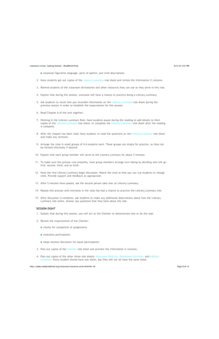 Literature Circles: Getting Started - ReadWriteThink                                                                   8/5/10 3:07 PM


              examines figurative language, parts of speech, and vivid descriptions

       2. Have students get out copies of the Literary Luminary role sheet and review the information it contains.

       3. Remind students of the classroom dictionaries and other resources they can use as they serve in this role.

       4. Explain that during this session, everyone will have a chance to practice being a Literary Luminary.

       5. Ask students to recall how you recorded information on the Literary Luminary role sheet during the
          previous session in order to establish the expectations for this session.

       6. Read Chapter 6 of the text together.

       7. Working in the Literary Luminary Role, have students pause during the reading to add details to their
          copies of the Literary Luminary role sheet; or complete the Literary Luminary role sheet after the reading
          is complete.

       8. After the chapter has been read, have students re-read the questions on the Literary Luminary role sheet
          and make any revisions.

       9. Arrange the class in small groups of 4-6 students each. These groups are simply for practice, so they can
          be formed informally if desired.

     10. Explain that each group member will serve as the Literary Luminary for about 5 minutes.

     11. To make sure the process runs smoothly, have group members arrange turn-taking by deciding who will go
         first, second, third, and so forth.

     12. Have the first Literary Luminary begin discussion. Watch the time so that you can cue students to change
         roles. Provide support and feedback as appropriate.

     13. After 5 minutes have passed, ask the second person take over as Literary Luminary.

     14. Repeat this process until everyone in the class has had a chance to practice the Literary Luminary role.

     15. After discussion is complete, ask students to make any additional observations about how the Literary
         Luminary role works. Answer any questions that they have about the role.

      SESSION EIGHT
       1. Explain that during this session, you will act as the Checker to demonstrate how to do the task.

       2. Review the requirements of the Checker:

              checks for completion of assignments

              evaluates participation

              helps monitor discussion for equal participation

       3. Pass out copies of the Checker role sheet and preview the information it contains.

       4. Pass out copies of the other three role sheets: Discussion Director, Vocabulary Enricher, and Literary
          Luminary. Every student should have one sheet, but they will not all have the same sheet.

http://www.readwritethink.org/resources/resource-print.html?id=19                                                         Page 8 of 11
 