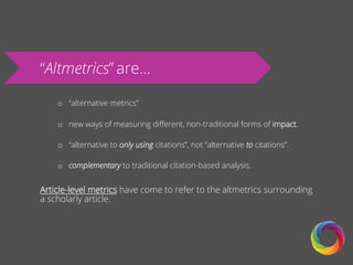 “Altmetrics” are…
o  “alternative metrics”
o  new ways of measuring diﬀerent, non-traditional forms of impact.
o  “alternative to only using citations”, not “alternative to citations”.
o  complementary to traditional citation-based analysis.
Article-level metrics have come to refer to the altmetrics surrounding
a scholarly article.
 