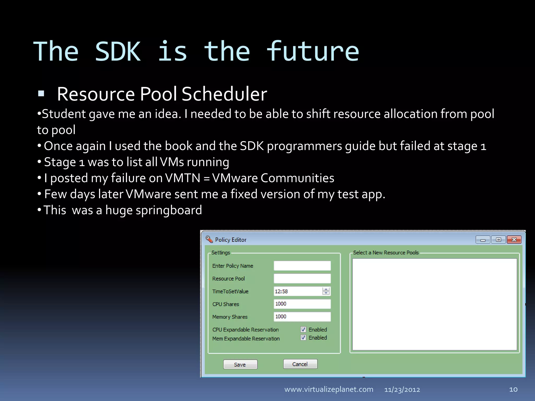 The SDK is the future
 Resource Pool Scheduler
•Student gave me an idea. I needed to be able to shift resource allocation from pool
to pool
• Once again I used the book and the SDK programmers guide but failed at stage 1
• Stage 1 was to list all VMs running
• I posted my failure on VMTN = VMware Communities
• Few days later VMware sent me a fixed version of my test app.
• This was a huge springboard




                                             www.virtualizeplanet.com   11/23/2012     10
 