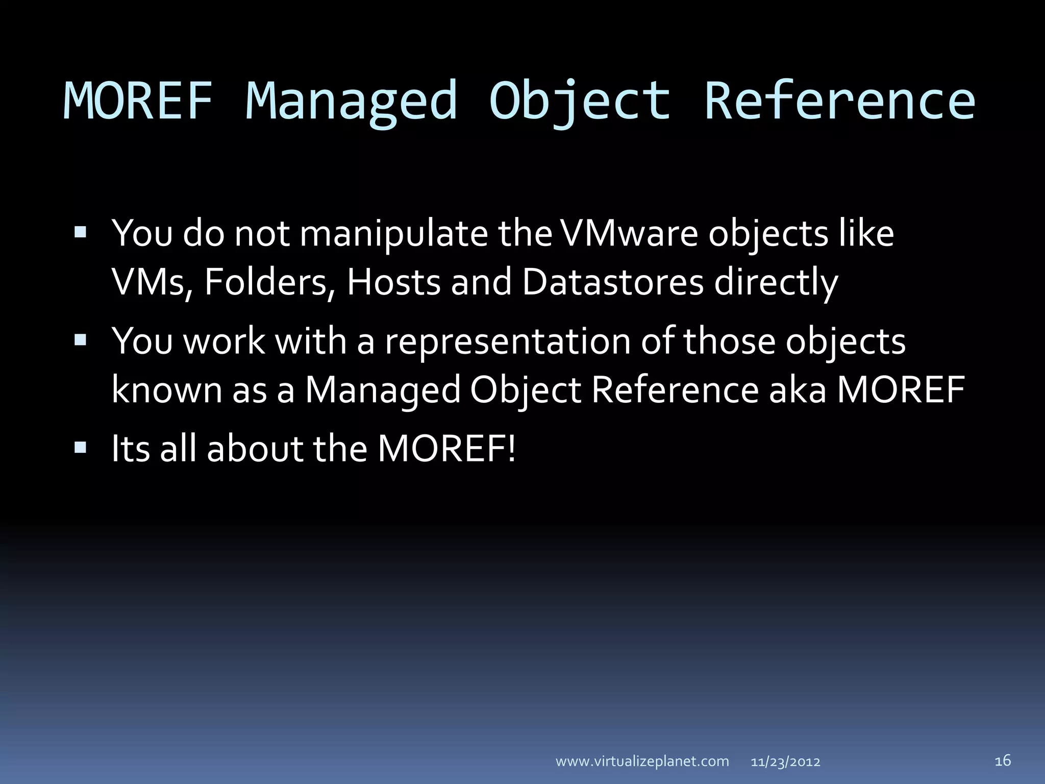MOREF Managed Object Reference

 You do not manipulate the VMware objects like
  VMs, Folders, Hosts and Datastores directly
 You work with a representation of those objects
  known as a Managed Object Reference aka MOREF
 Its all about the MOREF!




                             www.virtualizeplanet.com   11/23/2012   16
 