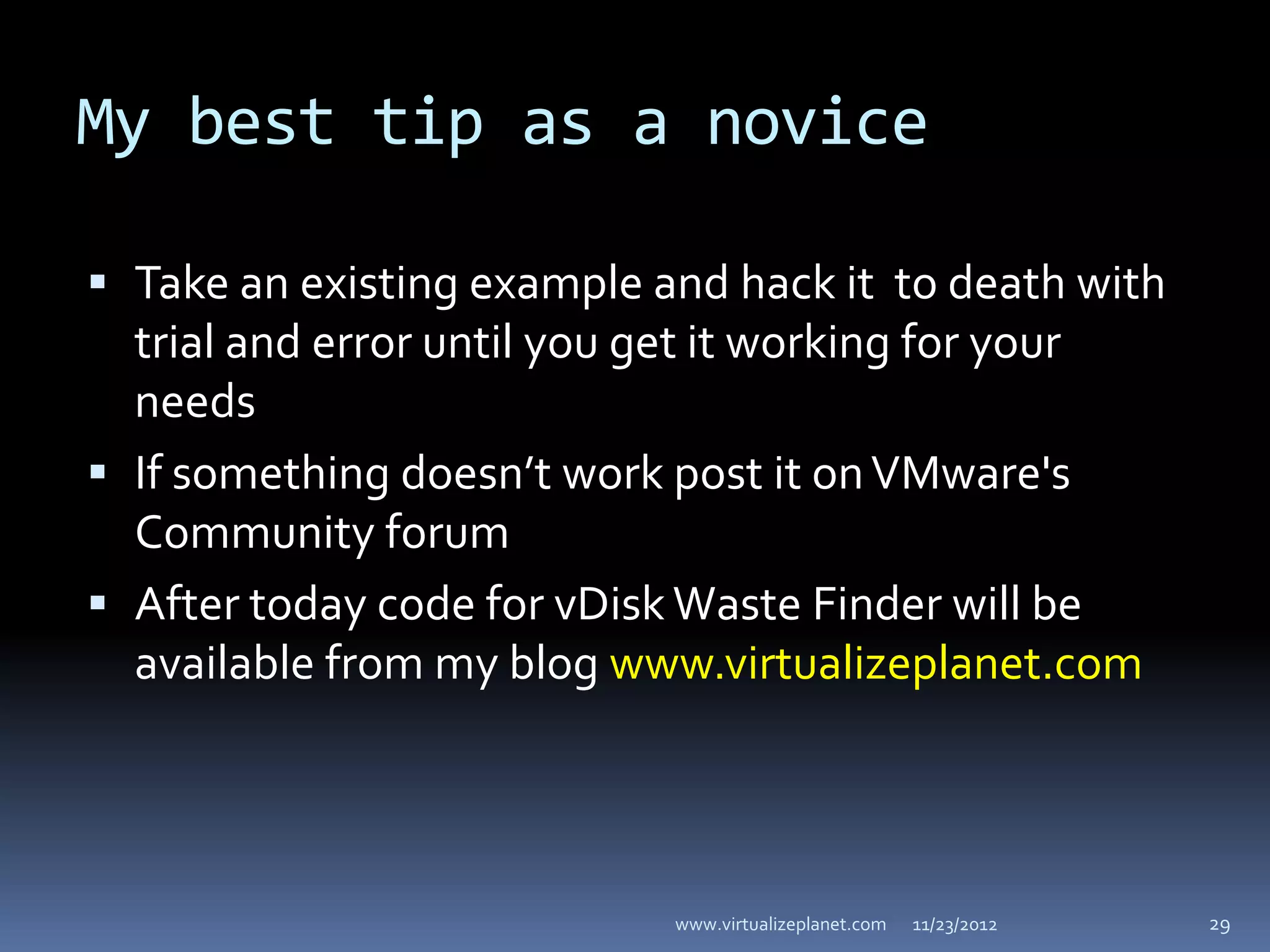 My best tip as a novice

 Take an existing example and hack it to death with
  trial and error until you get it working for your
  needs
 If something doesn’t work post it on VMware's
  Community forum
 After today code for vDisk Waste Finder will be
  available from my blog www.virtualizeplanet.com




                            www.virtualizeplanet.com   11/23/2012   29
 