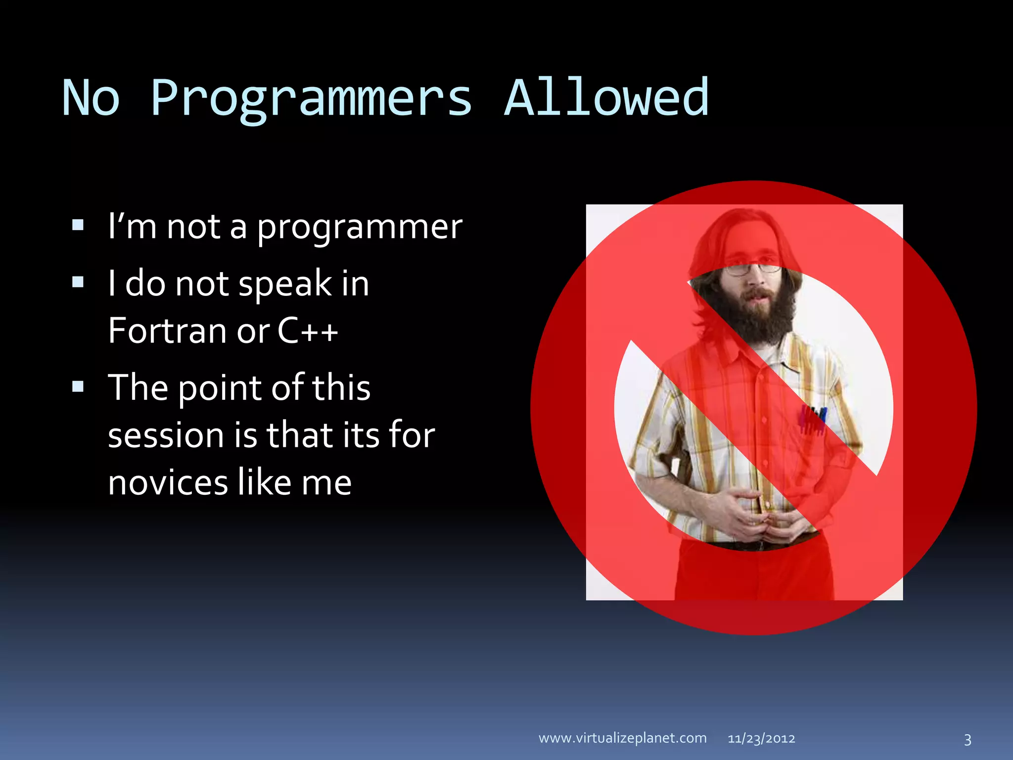 No Programmers Allowed

 I’m not a programmer
 I do not speak in
  Fortran or C++
 The point of this
  session is that its for
  novices like me




                            www.virtualizeplanet.com   11/23/2012   3
 