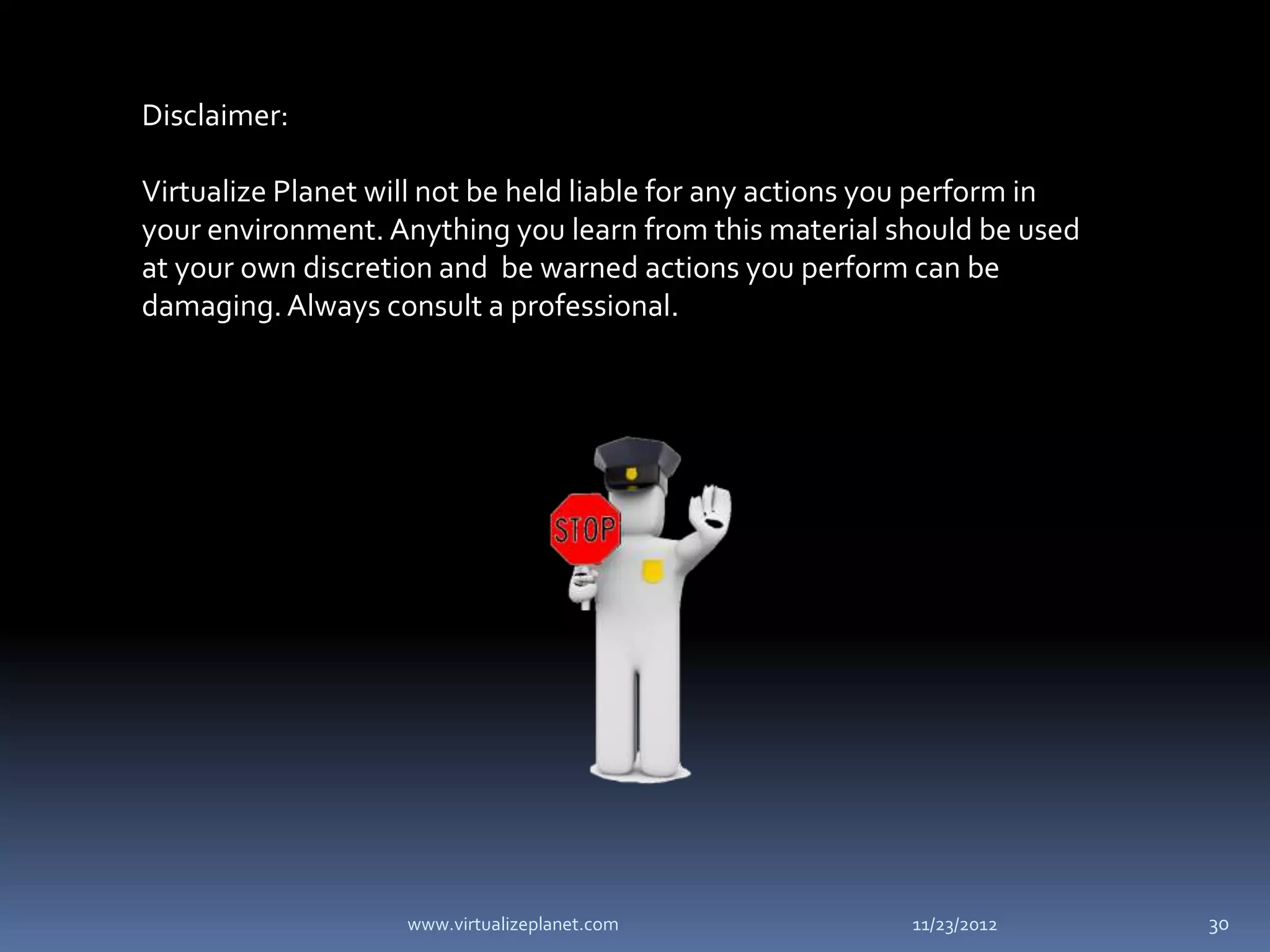 Disclaimer:

Virtualize Planet will not be held liable for any actions you perform in
your environment. Anything you learn from this material should be used
at your own discretion and be warned actions you perform can be
damaging. Always consult a professional.




                    www.virtualizeplanet.com               11/23/2012      30
 