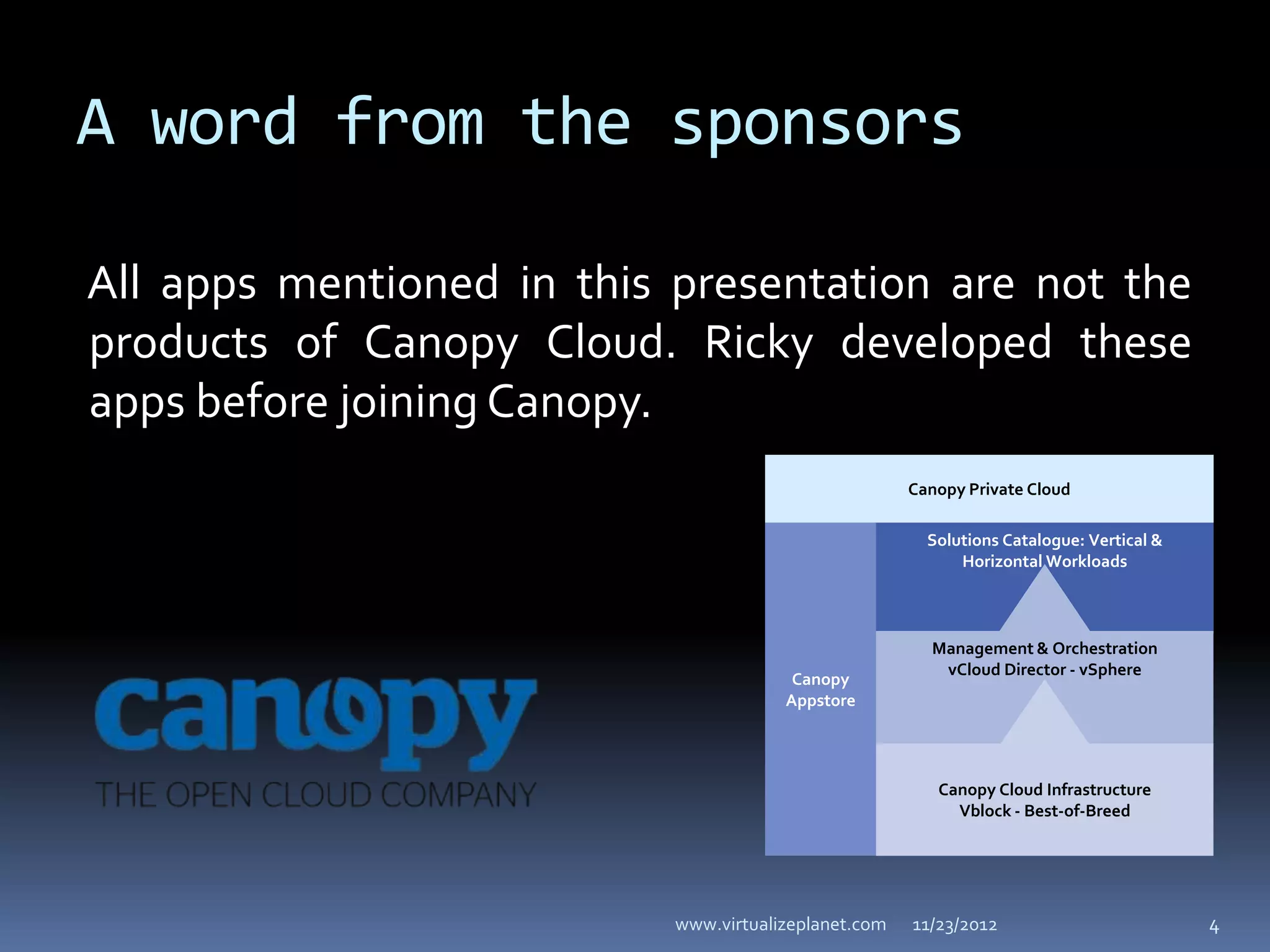 A word from the sponsors

All apps mentioned in this presentation are not the
products of Canopy Cloud. Ricky developed these
apps before joining Canopy.
                                                      Canopy Private Cloud

                                                        Solutions Catalogue: Vertical &
                                                            Horizontal Workloads



                                                        Management & Orchestration
                                                         vCloud Director - vSphere
                                        Canopy
                                       Appstore




                                                         Canopy Cloud Infrastructure
                                                           Vblock - Best-of-Breed




                           www.virtualizeplanet.com   11/23/2012                          4
 