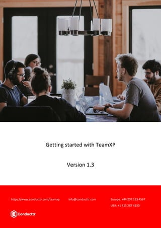 Page 1 version 1.3
Getting Started with TeamXp
Getting started with TeamXP
Version 1.3
https://www.conducttr.com/teamxp info@conducttr.com Europe: +44 207 193 4567
USA: +1 415 287 4150
 