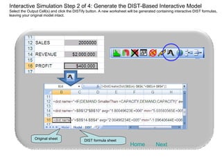 Interactive Simulation Step 2 of 4: Generate the DIST-Based Interactive Model Select the Output Cell(s) and click the DISTify button. A new worksheet will be generated containing interactive DIST formulas, leaving your original model intact. Next Home DIST formula sheet Original sheet 