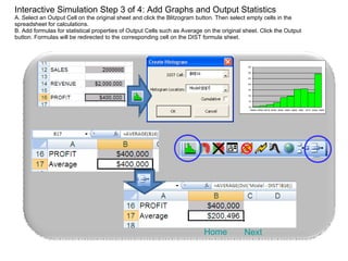 Interactive Simulation Step 3 of 4: Add Graphs and Output Statistics A. Select an Output Cell on the original sheet and click the Blitzogram button. Then select empty cells in the spreadsheet for calculations. B. Add formulas for statistical properties of Output Cells such as Average on the original sheet. Click the Output button. Formulas will be redirected to the corresponding cell on the DIST formula sheet. Next Home 