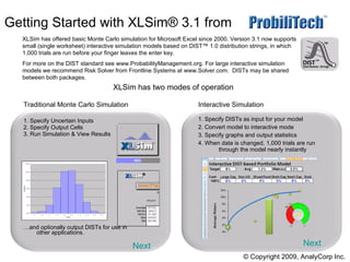 Getting Started with XLSim® 3.1 from   .  ,[object Object],[object Object],[object Object],[object Object],[object Object],[object Object],[object Object],[object Object],[object Object],[object Object],XLSim has two modes of operation Next Next © Copyright 2009, AnalyCorp Inc. XLSim has offered basic Monte Carlo simulation for Microsoft Excel since 2000. Version 3.1 now supports small (single worksheet) interactive simulation models based on DIST™ 1.0 distribution strings, in which 1,000 trials are run before your finger leaves the enter key.  For more on the DIST standard see www.ProbabilityManagement.org. For large interactive simulation models we recommend Risk Solver from Frontline Systems at www.Solver.com.  DISTs may be shared between both packages. 