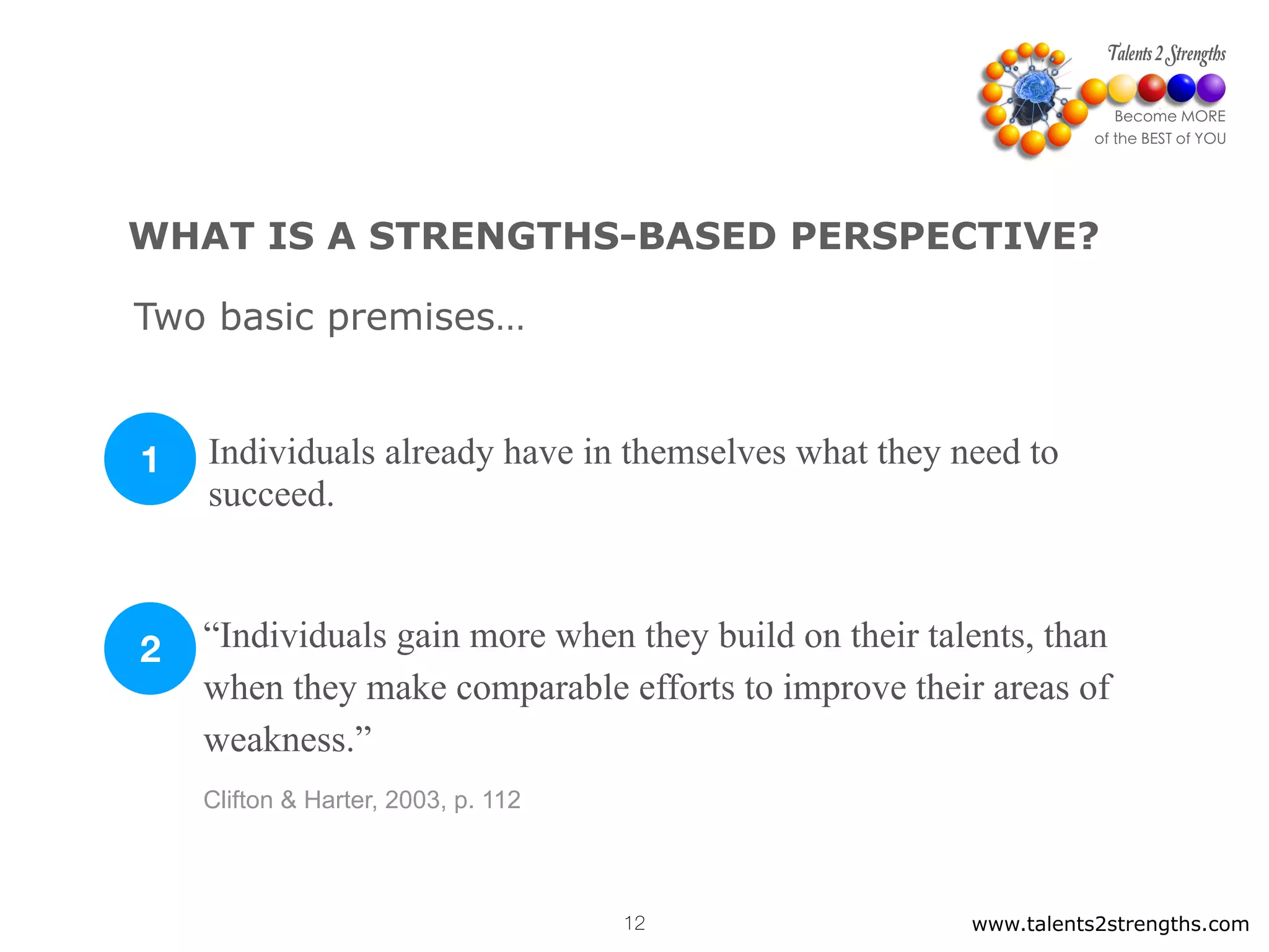 www.talents2strengths.com12
WHAT IS A STRENGTHS-BASED PERSPECTIVE?
Individuals already have in themselves what they need to
succeed.
“Individuals gain more when they build on their talents, than
when they make comparable efforts to improve their areas of
weakness.”
Clifton & Harter, 2003, p. 112
1
2
Two basic premises…
 