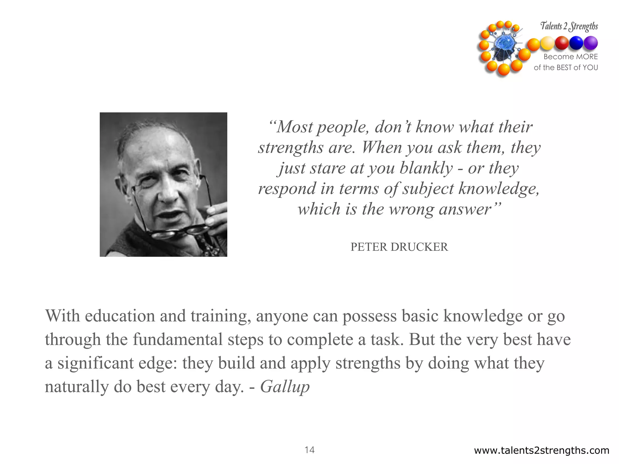 “Most people, don’t know what their
strengths are. When you ask them, they
just stare at you blankly - or they
respond in terms of subject knowledge,
which is the wrong answer”
PETER DRUCKER
www.talents2strengths.com14
With education and training, anyone can possess basic knowledge or go
through the fundamental steps to complete a task. But the very best have
a significant edge: they build and apply strengths by doing what they
naturally do best every day. - Gallup
 