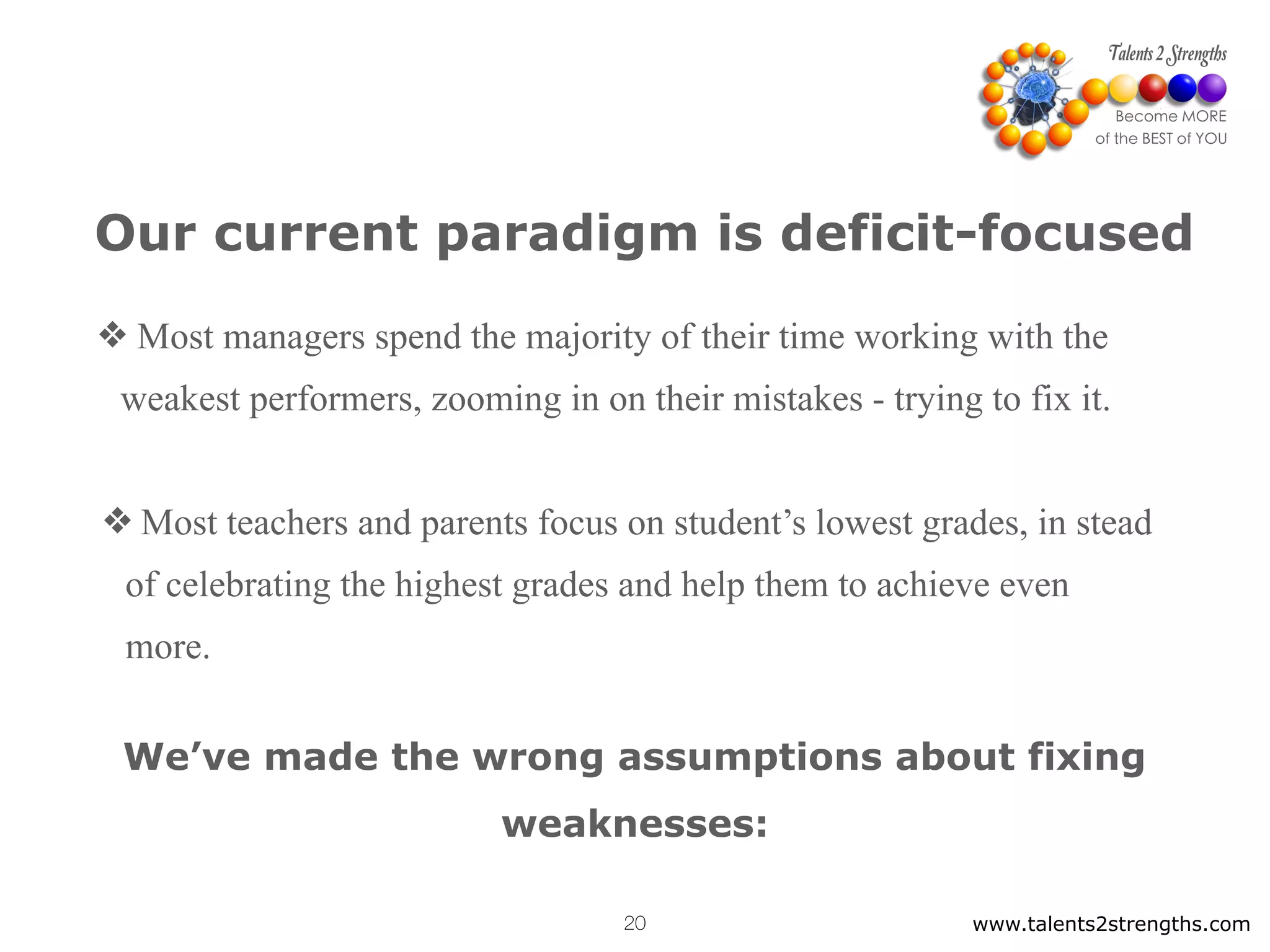 Our current paradigm is deficit-focused
❖ Most managers spend the majority of their time working with the
weakest performers, zooming in on their mistakes - trying to fix it.
❖ Most teachers and parents focus on student’s lowest grades, in stead
of celebrating the highest grades and help them to achieve even
more.
www.talents2strengths.com20
We’ve made the wrong assumptions about fixing
weaknesses:
 