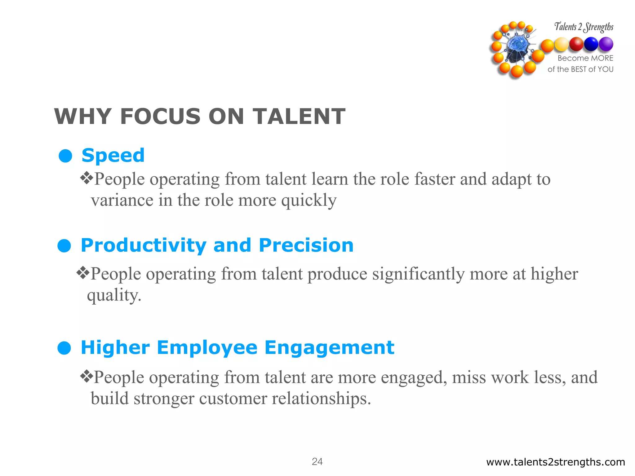 WHY FOCUS ON TALENT
• Speed
❖People operating from talent learn the role faster and adapt to
variance in the role more quickly
• Productivity and Precision
❖People operating from talent produce significantly more at higher
quality.
• Higher Employee Engagement
❖People operating from talent are more engaged, miss work less, and
build stronger customer relationships.
www.talents2strengths.com24
 