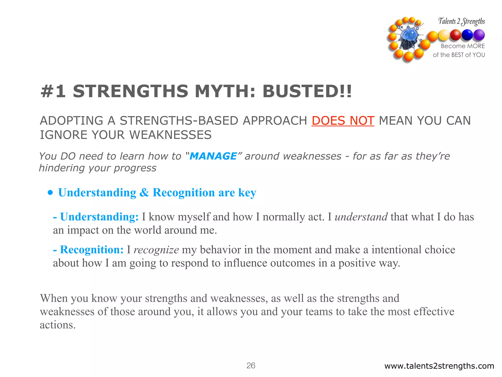 #1 STRENGTHS MYTH: BUSTED!!
ADOPTING A STRENGTHS-BASED APPROACH DOES NOT MEAN YOU CAN
IGNORE YOUR WEAKNESSES
• Understanding & Recognition are key
- Understanding: I know myself and how I normally act. I understand that what I do has
an impact on the world around me.
- Recognition: I recognize my behavior in the moment and make a intentional choice
about how I am going to respond to influence outcomes in a positive way.
When you know your strengths and weaknesses, as well as the strengths and
weaknesses of those around you, it allows you and your teams to take the most effective
actions.
You DO need to learn how to “MANAGE” around weaknesses - for as far as they’re
hindering your progress
www.talents2strengths.com26
 