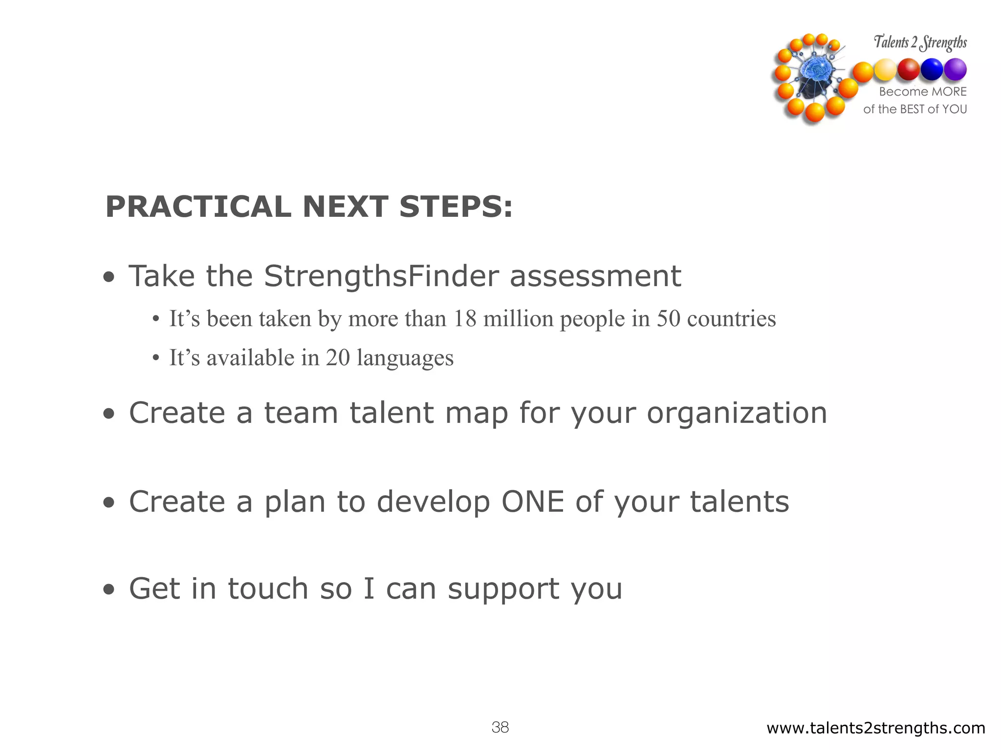 PRACTICAL NEXT STEPS:
www.talents2strengths.com38
• Take the StrengthsFinder assessment
• Create a team talent map for your organization
• Create a plan to develop ONE of your talents
• Get in touch so I can support you
• It’s been taken by more than 18 million people in 50 countries
• It’s available in 20 languages
 