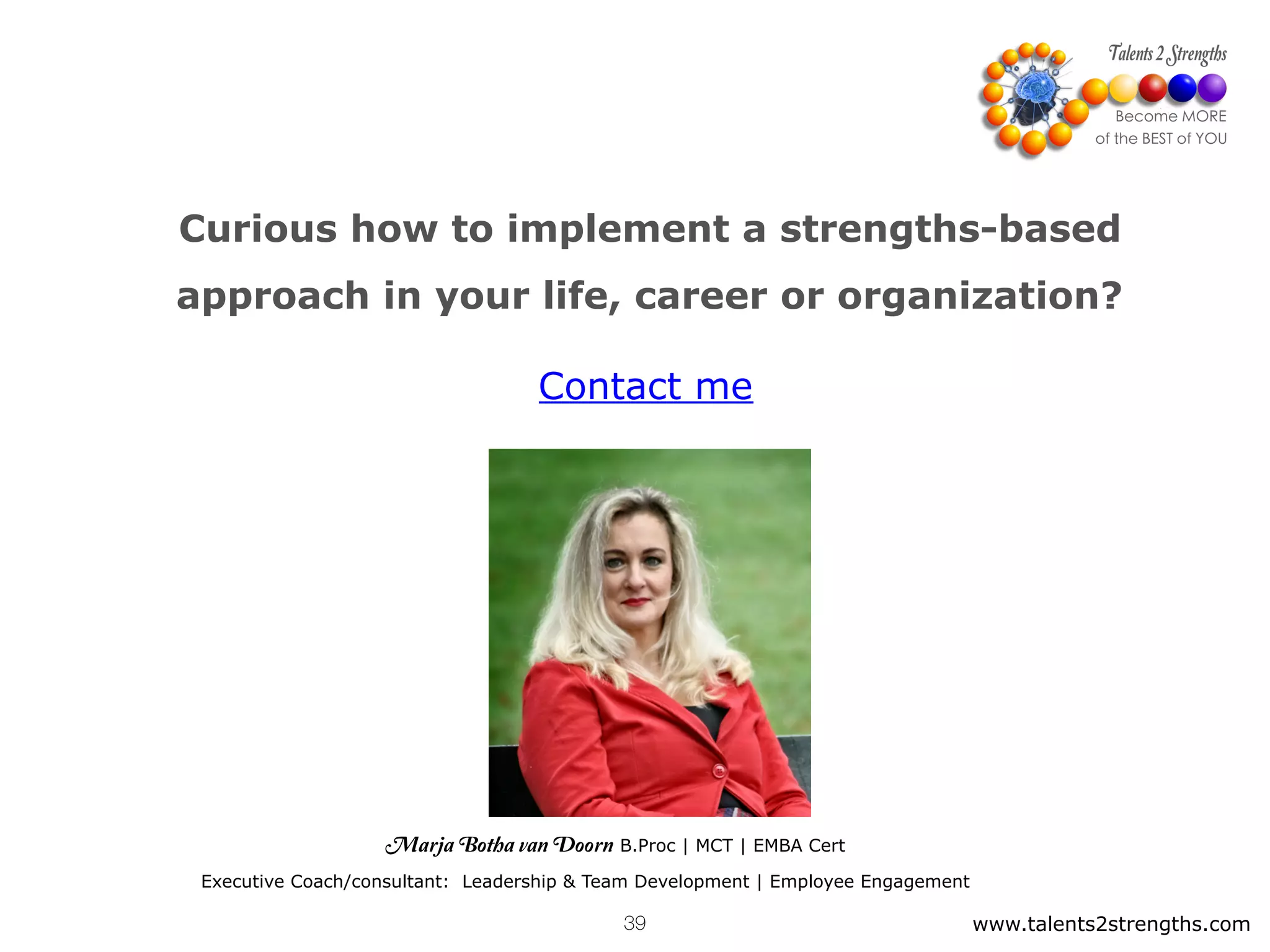 Curious how to implement a strengths-based
approach in your life, career or organization?
www.talents2strengths.com39
Contact me
Marja Botha van Doorn B.Proc | MCT | EMBA Cert
Executive Coach/consultant: Leadership & Team Development | Employee Engagement
 