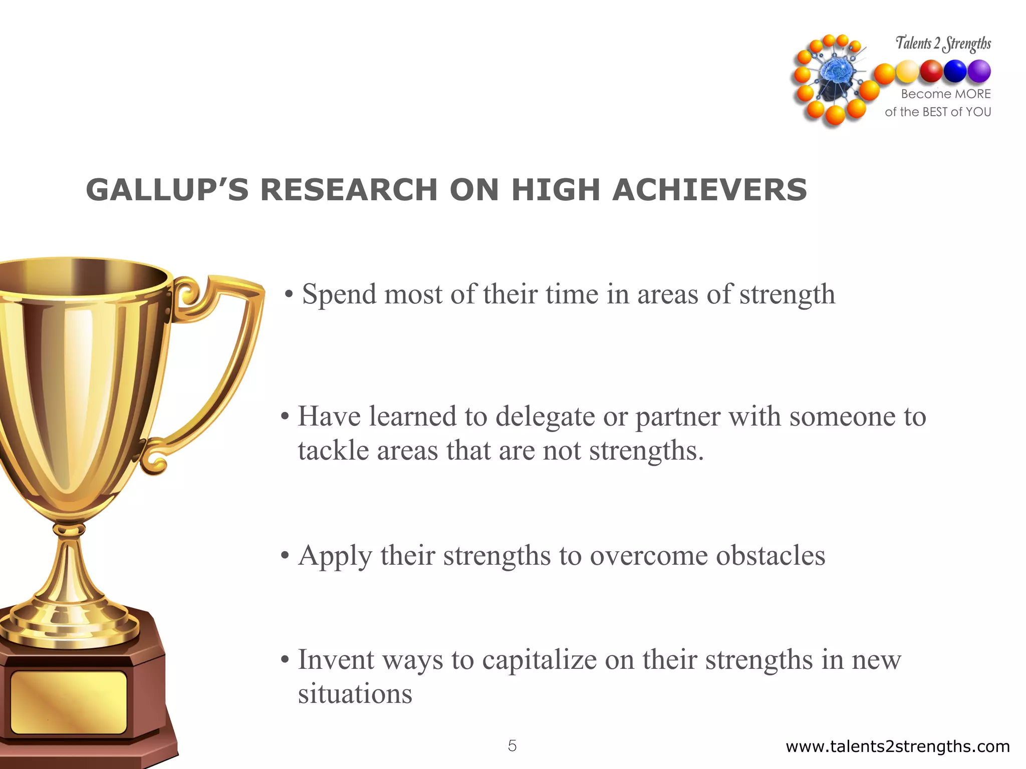www.talents2strengths.com5
GALLUP’S RESEARCH ON HIGH ACHIEVERS
• Spend most of their time in areas of strength
• Have learned to delegate or partner with someone to
tackle areas that are not strengths.
• Apply their strengths to overcome obstacles
• Invent ways to capitalize on their strengths in new
situations
 