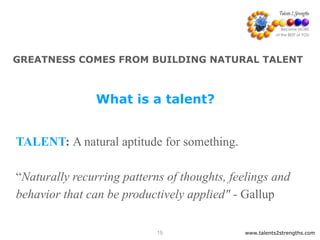 www.talents2strengths.com15
GREATNESS COMES FROM BUILDING NATURAL TALENT
TALENT: A natural aptitude for something.
 
“Naturally recurring patterns of thoughts, feelings and
behavior that can be productively applied" - Gallup
What is a talent?
 