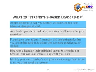 WHAT IS “STRENGTHS-BASED LEADERSHIP”
www.talents2strengths.com22
Adopts practices to help you identify, cultivate and use your
talents & strengths at work.
As a leader, you don’t need to be competent in all areas - but your
team does.
Focusing on your talents & strengths and delegating tasks that
you’re not that good at, to others who are more experienced or
skilled.
Identify your team member’s strengths and encourage them to use
it in a way that benefits everyone.
Hire people based on their individual talents & strengths, not
because their skills and interests align with your own.
 