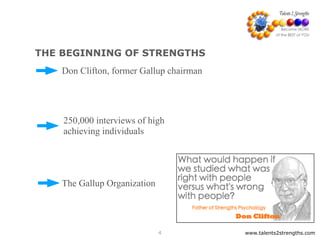 www.talents2strengths.com4
THE BEGINNING OF STRENGTHS
The Gallup Organization
Don Clifton, former Gallup chairman
250,000 interviews of high
achieving individuals
 