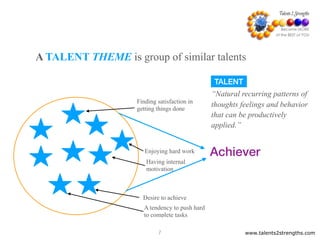 www.talents2strengths.com7
A TALENT THEME is group of similar talents
A tendency to push hard
to complete tasks
Desire to achieve
Having internal
motivation
Finding satisfaction in
getting things done
Achiever
TALENT
“Natural recurring patterns of
thoughts feelings and behavior
that can be productively
applied.”
Enjoying hard work
 