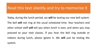 Read this text silently and try to memorise it
Today, during the lunch period, we will be testing our new bell system.
The bell will not ring at the usual scheduled time. Your teachers and
other school staff will tell you when lunch is over, and when you may
proceed to your next classes. If you hear the bell ring outside or
indoors during lunch, please ignore it. We will just be testing the
system.
 