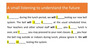A small listening to understand the future
1_______, during the lunch period, we will 2_____testing our new bell
system. The bell will 3____ 4_______ at the usual scheduled time.
Your teachers and other school staff will 5____ you 6_____ lunch is
over, and 7______ you may proceed to your next classes. 8___you hear
the bell ring outside or indoors during lunch, please ignore it. We will
9_____ 10_____ testing the system.
 