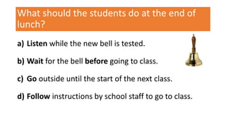 What should the students do at the end of
lunch?
a) Listen while the new bell is tested.
b) Wait for the bell before going to class.
c) Go outside until the start of the next class.
d) Follow instructions by school staff to go to class.
 