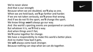We’re never alone
And that is our strength
Because when we are doubted, we’ll play as one.
When we are held back, we’ll go farther and harder.
If we are not taken seriously, we'll prove that wrong.
And if we do not fit the sport, we'll change the sport.
We know things won't always go our way.
And the world's sporting events are postponed or cancelled.
But whatever it is, we'll find a way.
And when things aren't fair,
We’ll come together for change.
We have a responsibility to make this world a better place.
And no matter how bad it gets,
We will always come back stronger.
Because nothing can stop what we can do together.
 